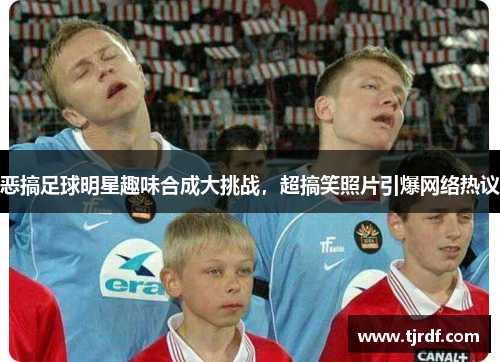 恶搞足球明星趣味合成大挑战，超搞笑照片引爆网络热议