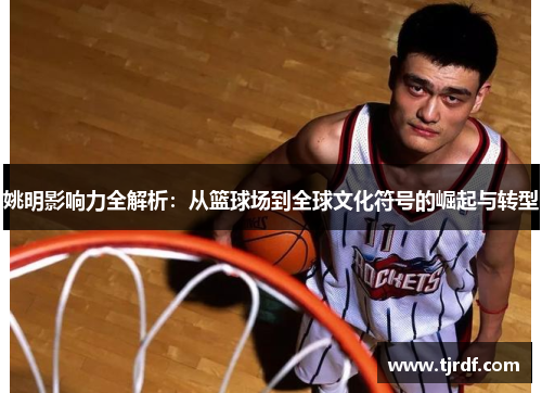 姚明影响力全解析：从篮球场到全球文化符号的崛起与转型