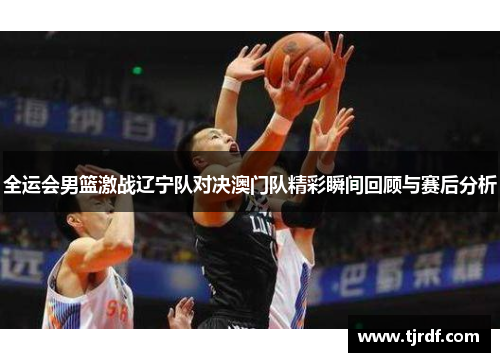 全运会男篮激战辽宁队对决澳门队精彩瞬间回顾与赛后分析